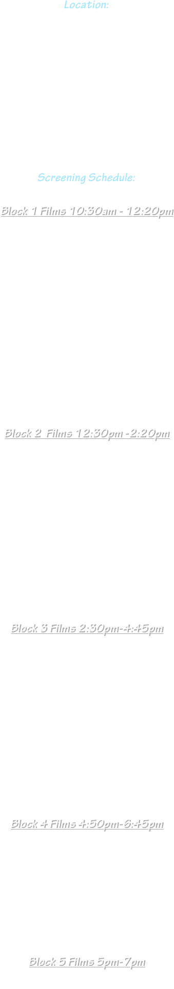 
Location: 
Hudson Theater
6539 Santa Monica Blvd. 
Hollywood, CA 90038

April  7th  2024









Screening Schedule:


Block 1 Films 10:30am - 12:20pm

“ Fred and Frankie ”
“ Clout Chaser ”
“ DREAMERS ”
“ LUKi and the Lights ”
“ The Translator ”
“ Das Pickle ”
“ Next Train Out ”












Block 2  Films 12:30pm -2:20pm

“ Hanky Panky ”

















Block 3 Films 2:30pm-4:45pm

“  Pablo's Voices ”
















Block 4 Films 4:50pm-6:45pm

“ Pablo's Voices ”  

“ TBD ”








Block 5 Films 5pm-7pm

“ TBD ” 




















































